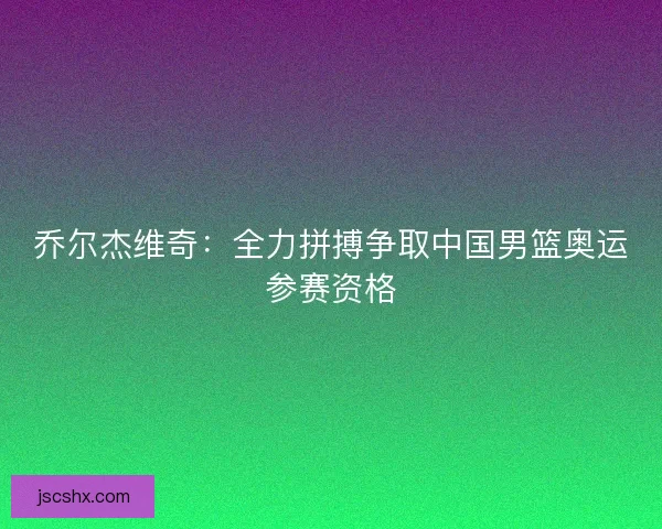 乔尔杰维奇：全力拼搏争取中国男篮奥运参赛资格