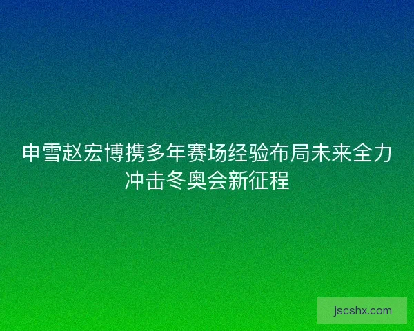 申雪赵宏博携多年赛场经验布局未来全力冲击冬奥会新征程