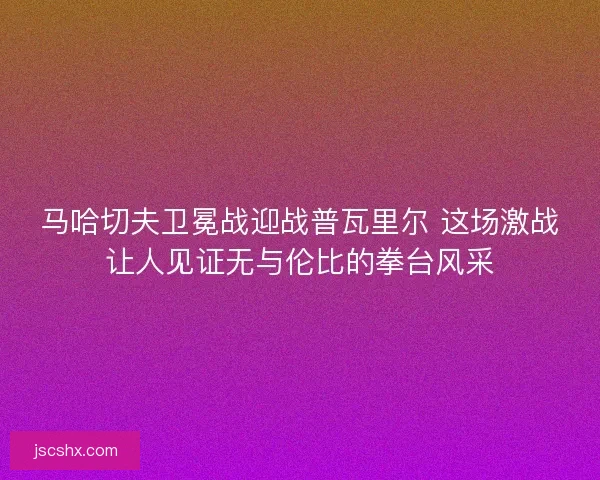 马哈切夫卫冕战迎战普瓦里尔 这场激战让人见证无与伦比的拳台风采