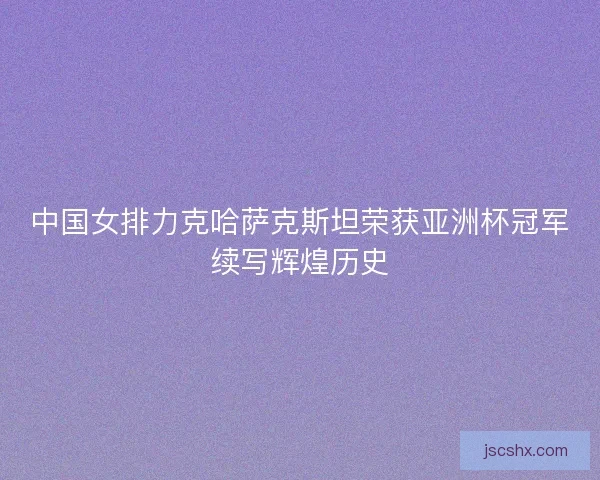 中国女排力克哈萨克斯坦荣获亚洲杯冠军续写辉煌历史