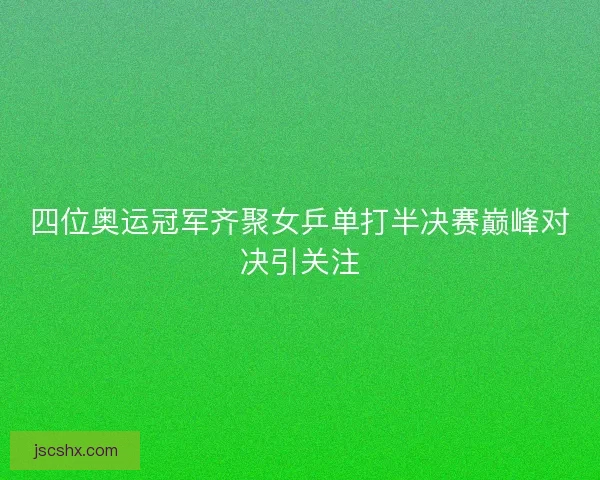 四位奥运冠军齐聚女乒单打半决赛巅峰对决引关注