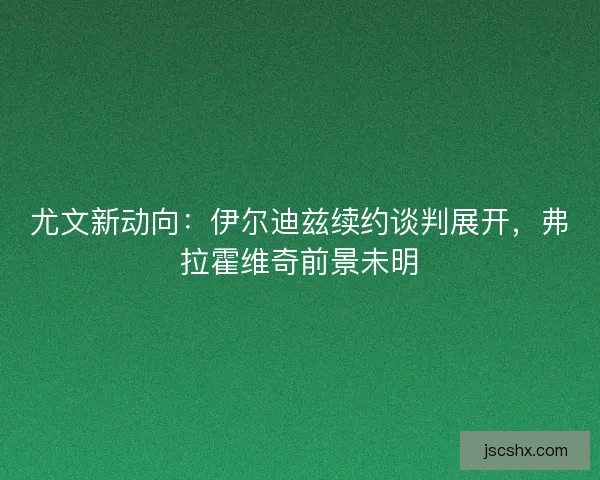 尤文新动向：伊尔迪兹续约谈判展开，弗拉霍维奇前景未明