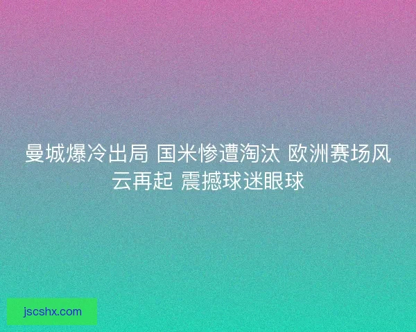曼城爆冷出局 国米惨遭淘汰 欧洲赛场风云再起 震撼球迷眼球