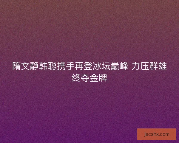 隋文静韩聪携手再登冰坛巅峰 力压群雄终夺金牌